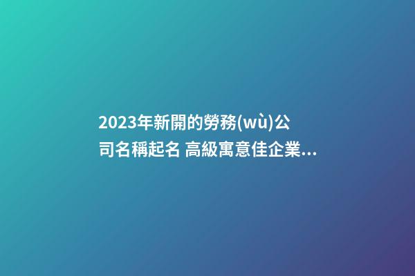 2023年新開的勞務(wù)公司名稱起名 高級寓意佳企業(yè)名稱,起名之家-第1張-公司起名-玄機(jī)派